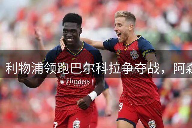 利物浦领跑巴尔科拉争夺战，阿森纳因天价转会费转向新目标