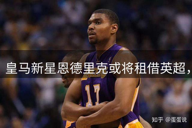 皇马新星恩德里克或将租借英超，银河战舰紧盯双星补强后防