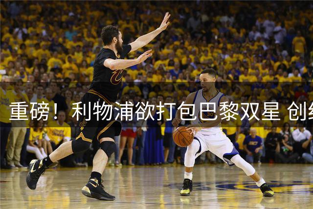 重磅！利物浦欲打包巴黎双星 创纪录转会费引足坛震动