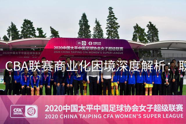 CBA联赛商业化困境深度解析：职业化缺失成发展瓶颈
