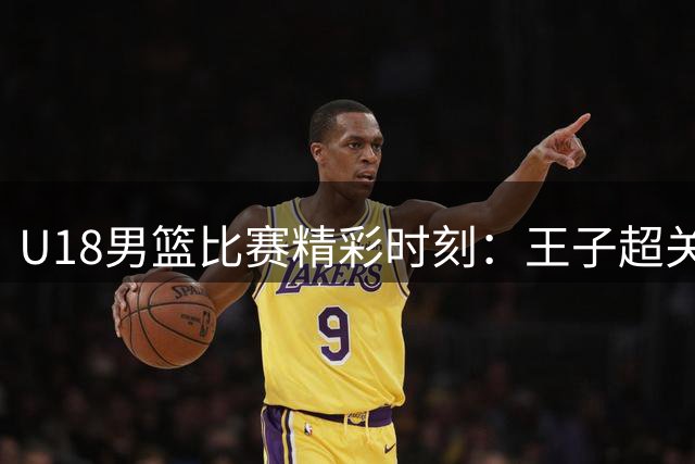 U18男篮比赛精彩时刻：王子超关键表现助中国队破荒